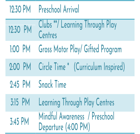 12:30   PM   Preschool Arrival   12:30   PM   Clubs **/ Learning Through Play   Centres   1:00   PM   Gross Motor Play/ Gifted Program   2:00   PM   Circle Time *   (Curriculum Inspired)   2:45   PM   Snack Time   3:15   PM   Learning Through Play Centres   3:45 PM   Mindful Awareness / Preschool  Departure (4:00 PM)